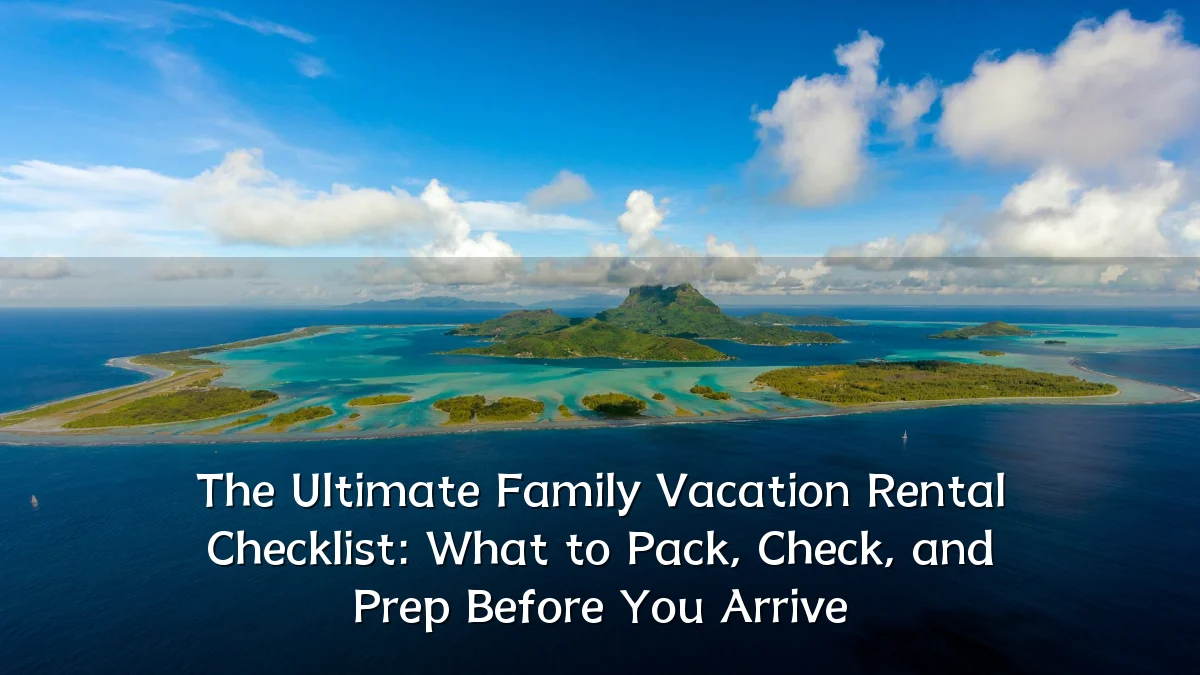 The Ultimate Family Vacation Rental Checklist: What to Pack, Check, and Prep Before You Arrive